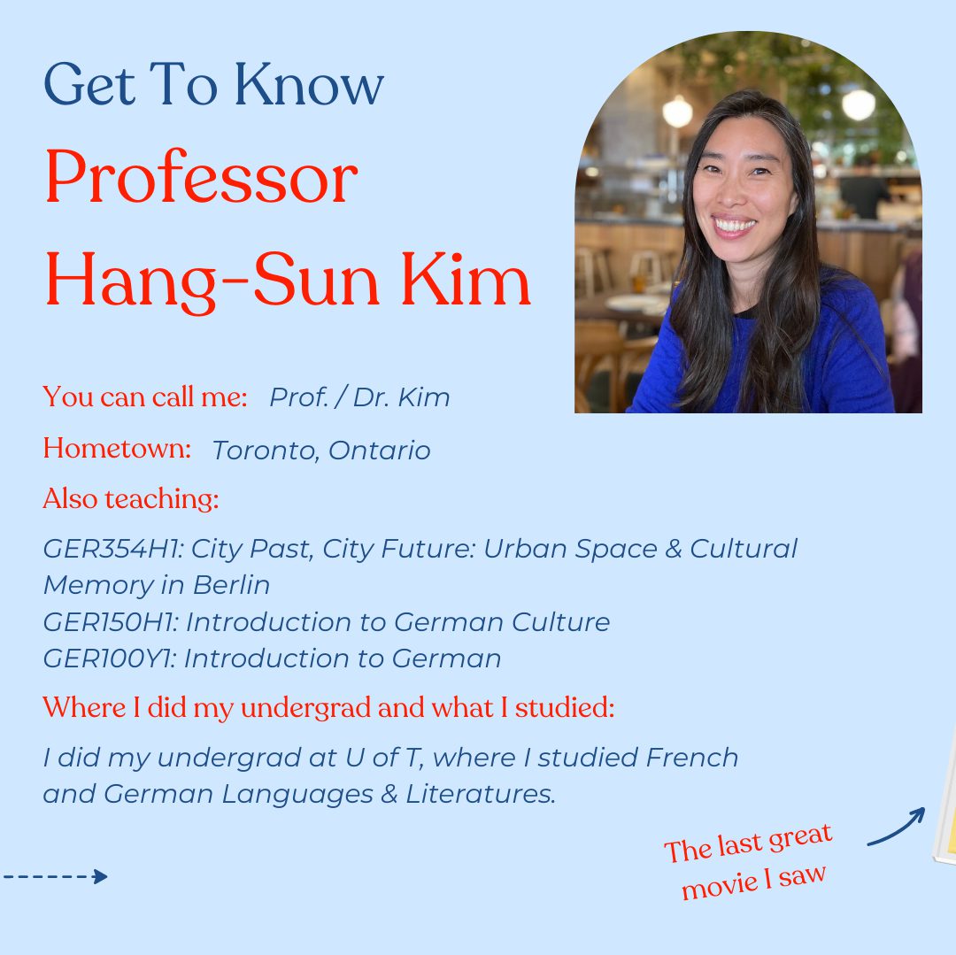 Get To Know Professor Hang-Sun Kim - You can call me: Prof. / Dr. Kim - Hometown, Toronto ON - Also teaching: GER354H1: City Past, City Future: Urban Space & Cultural Memory in Berlin GER150H1: Introduction to German Culture GER100Y1: Introduction to German - Where I did my undergrad and what I studied: I did my undergrad at U of T, where I studied French and German Languages & Literatures. The last great movie I saw: Amarcord